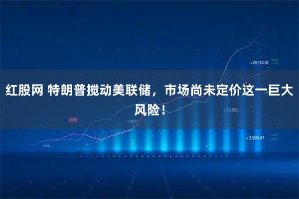 红股网 特朗普搅动美联储，市场尚未定价这一巨大风险！