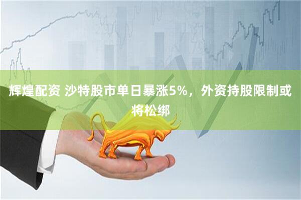 辉煌配资 沙特股市单日暴涨5%，外资持股限制或将松绑