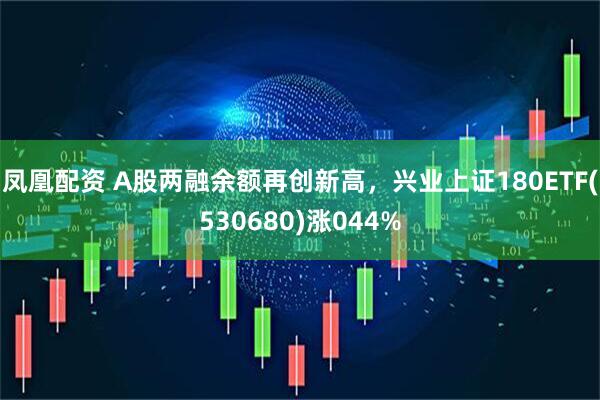 凤凰配资 A股两融余额再创新高，兴业上证180ETF(530680)涨044%