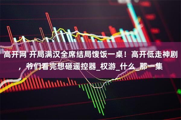 高开网 开局满汉全席结局馊饭一桌!高开低走神剧,爷们看完想砸遥控器_权游_什么_那一集