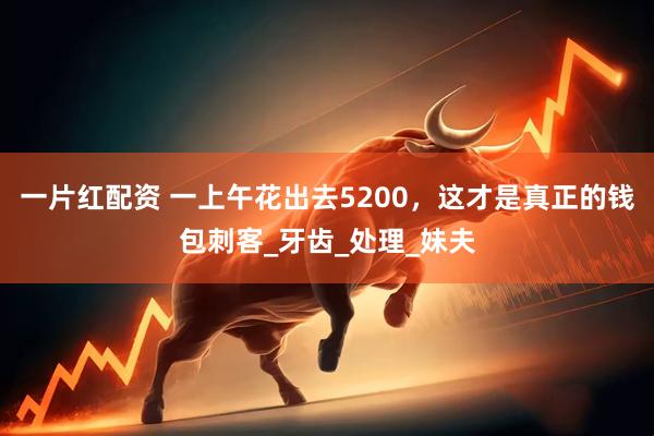 一片红配资 一上午花出去5200，这才是真正的钱包刺客_牙齿_处理_妹夫