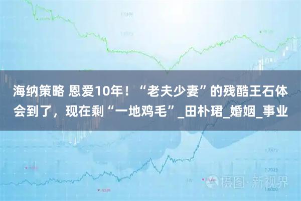 海纳策略 恩爱10年！“老夫少妻”的残酷王石体会到了，现在剩“一地鸡毛”_田朴珺_婚姻_事业
