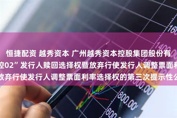 恒捷配资 越秀资本 广州越秀资本控股集团股份有限公司关于行使“22越控02”发行人赎回选择权暨放弃行使发行人调整票面利率选择权的第三次提示性公告