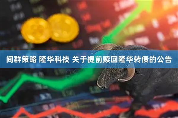 间群策略 隆华科技 关于提前赎回隆华转债的公告