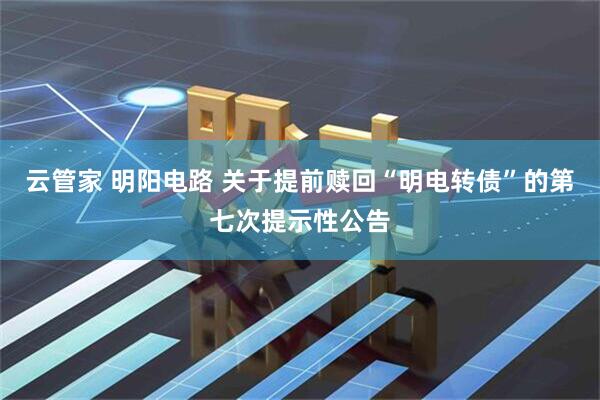 云管家 明阳电路 关于提前赎回“明电转债”的第七次提示性公告