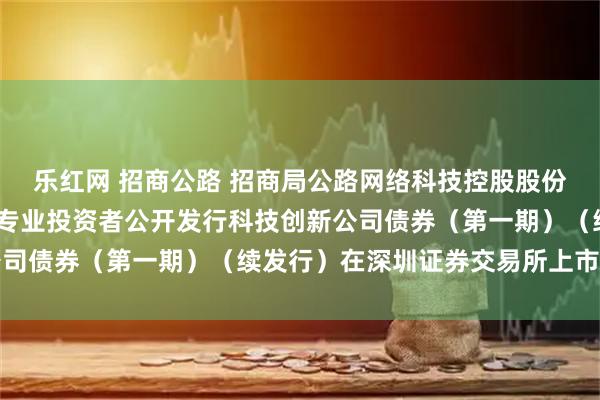 乐红网 招商公路 招商局公路网络科技控股股份有限公司2025年面向专业投资者公开发行科技创新公司债券（第一期）（续发行）在深圳证券交易所上市的公告