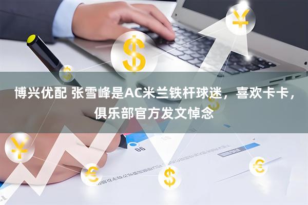 博兴优配 张雪峰是AC米兰铁杆球迷，喜欢卡卡，俱乐部官方发文悼念