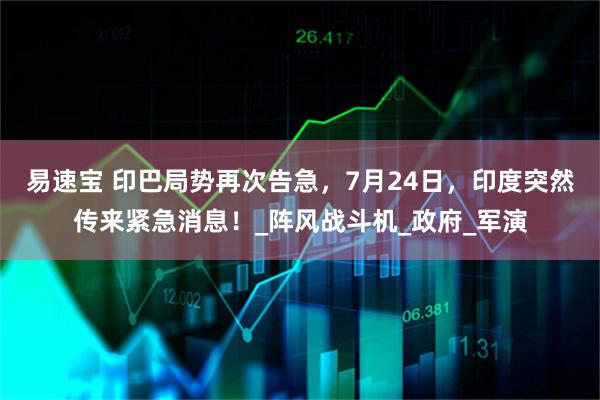易速宝 印巴局势再次告急,7月24日,印度突然传来紧急消息!_阵风战斗机_政府_军演