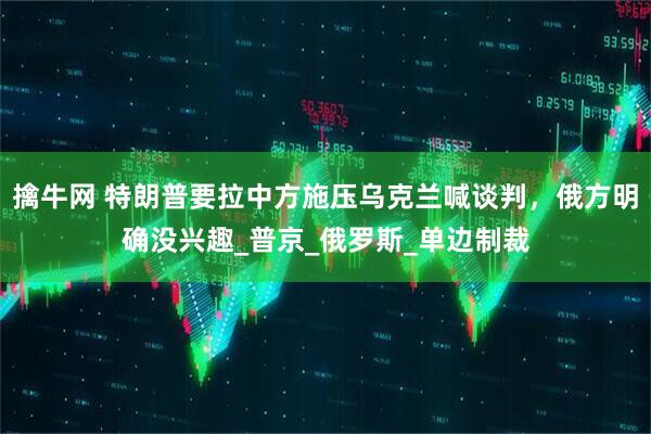 擒牛网 特朗普要拉中方施压乌克兰喊谈判,俄方明确没兴趣_普京_俄罗斯_单边制裁