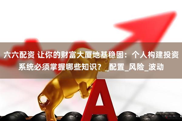 六六配资 让你的财富大厦地基稳固:个人构建投资系统必须掌握哪些知识?_配置_风险_波动