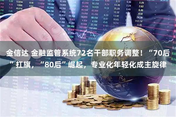 金信达 金融监管系统72名干部职务调整！“70后”扛旗，“80后”崛起，专业化年轻化成主旋律