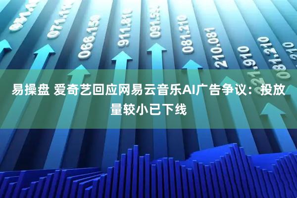 易操盘 爱奇艺回应网易云音乐AI广告争议：投放量较小已下线