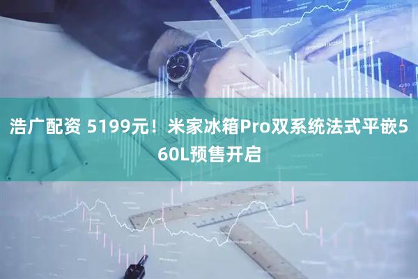 浩广配资 5199元！米家冰箱Pro双系统法式平嵌560L预售开启