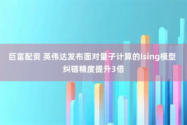 巨富配资 英伟达发布面对量子计算的Ising模型 纠错精度提升3倍