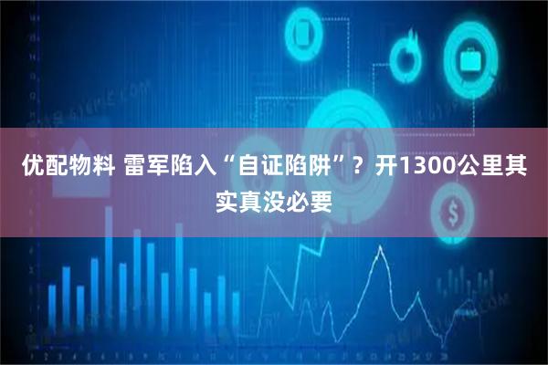 优配物料 雷军陷入“自证陷阱”？开1300公里其实真没必要