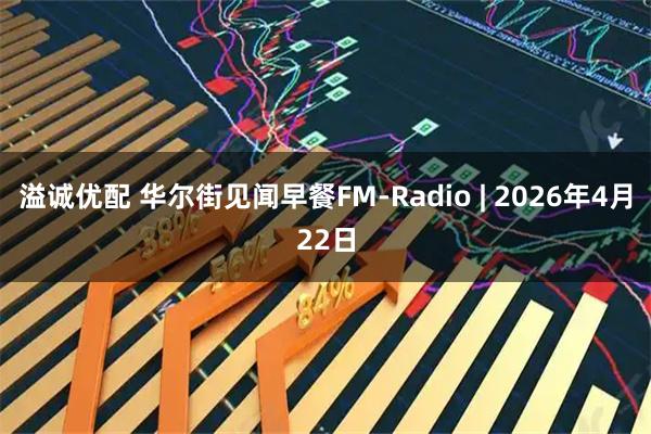 溢诚优配 华尔街见闻早餐FM-Radio | 2026年4月22日