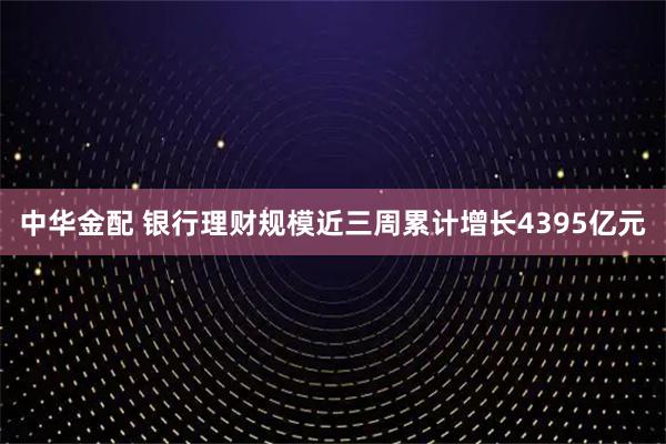 中华金配 银行理财规模近三周累计增长4395亿元