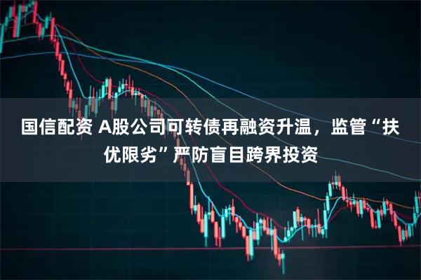 国信配资 A股公司可转债再融资升温，监管“扶优限劣”严防盲目跨界投资