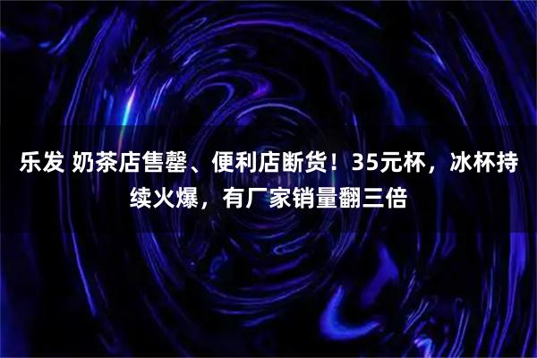 乐发 奶茶店售罄、便利店断货!35元杯,冰杯持续火爆,有厂家销量翻三倍