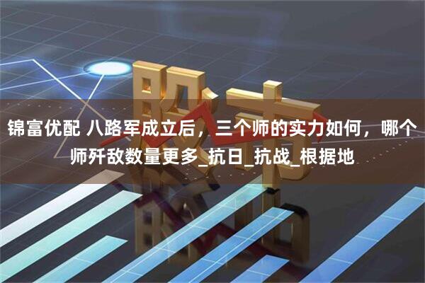 锦富优配 八路军成立后,三个师的实力如何,哪个师歼敌数量更多_抗日_抗战_根据地