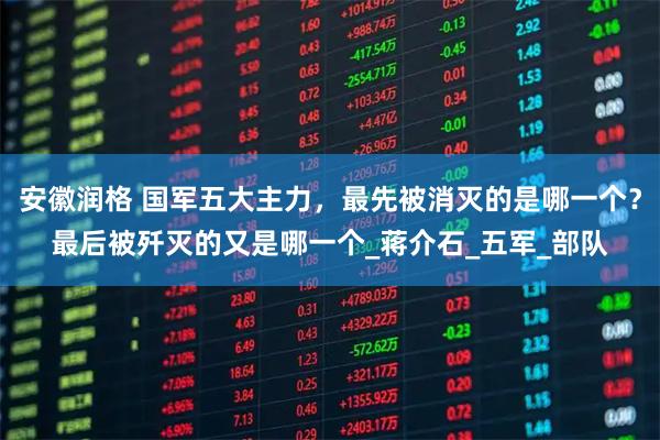 安徽润格 国军五大主力,最先被消灭的是哪一个?最后被歼灭的又是哪一个_蒋介石_五军_部队
