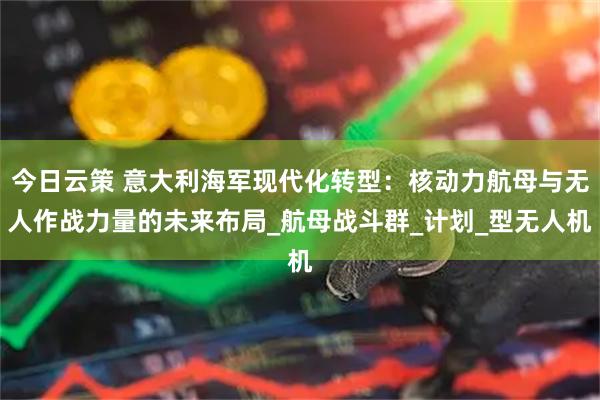 今日云策 意大利海军现代化转型：核动力航母与无人作战力量的未来布局_航母战斗群_计划_型无人机