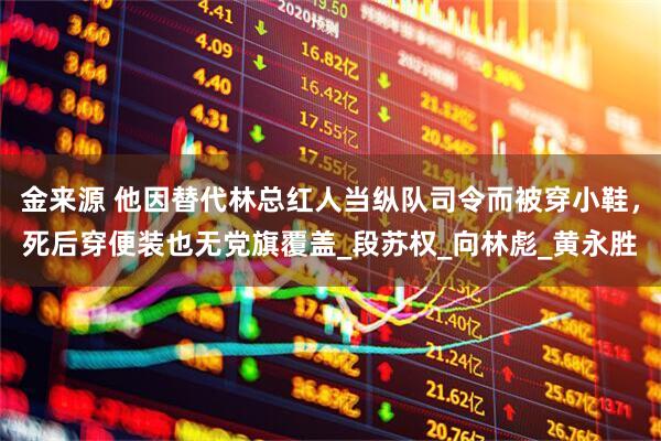金来源 他因替代林总红人当纵队司令而被穿小鞋，死后穿便装也无党旗覆盖_段苏权_向林彪_黄永胜
