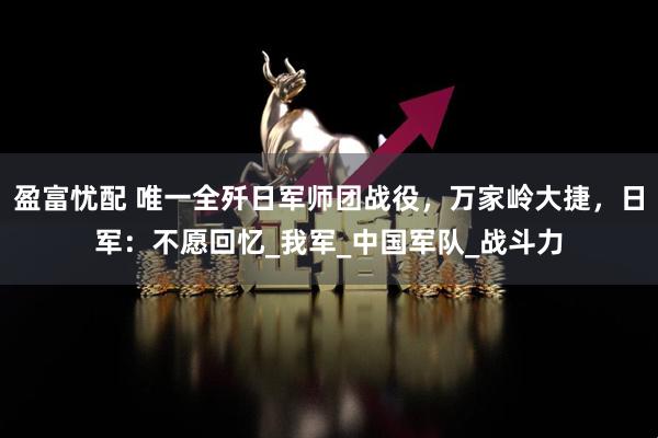 盈富忧配 唯一全歼日军师团战役，万家岭大捷，日军：不愿回忆_我军_中国军队_战斗力