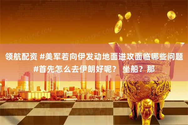 领航配资 #美军若向伊发动地面进攻面临哪些问题#首先怎么去伊朗好呢？ 坐船？那