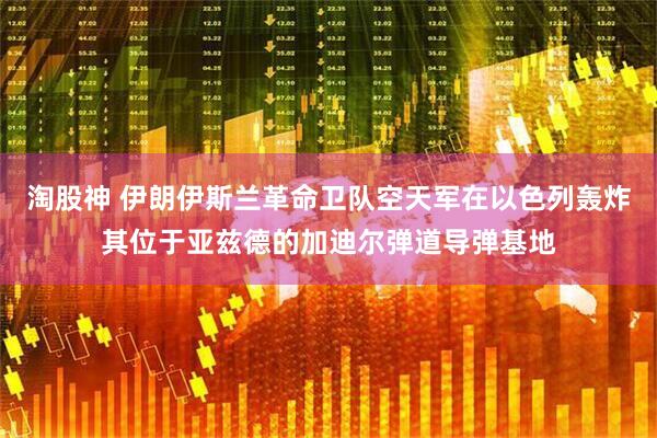淘股神 伊朗伊斯兰革命卫队空天军在以色列轰炸其位于亚兹德的加迪尔弹道导弹基地