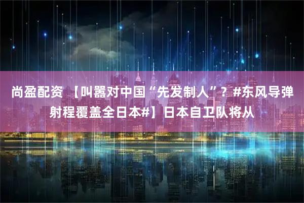 尚盈配资 【叫嚣对中国“先发制人”？#东风导弹射程覆盖全日本#】日本自卫队将从