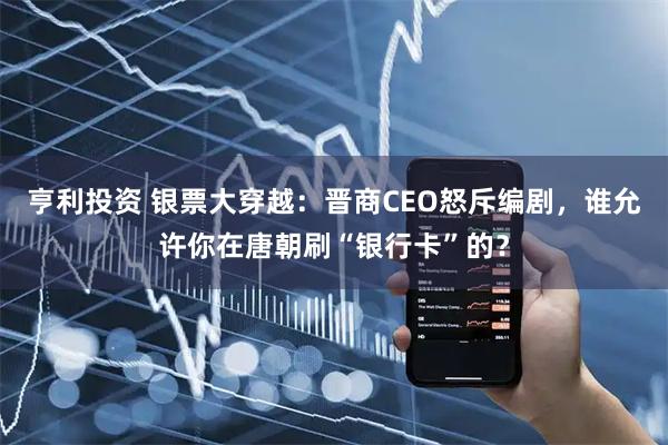 亨利投资 银票大穿越:晋商CEO怒斥编剧,谁允许你在唐朝刷“银行卡”的?