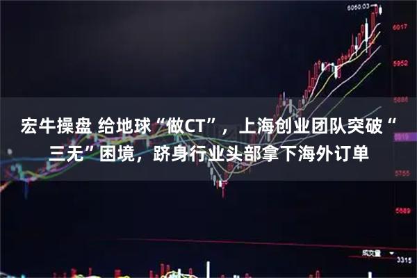 宏牛操盘 给地球“做CT”，上海创业团队突破“三无”困境，跻身行业头部拿下海外订单