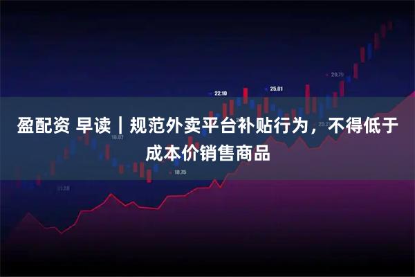 盈配资 早读｜规范外卖平台补贴行为，不得低于成本价销售商品