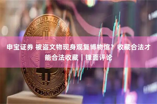 申宝证券 被盗文物现身观复博物馆?收藏合法才能合法收藏|锋面评论