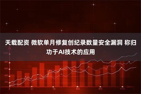天载配资 微软单月修复创纪录数量安全漏洞 称归功于AI技术的应用