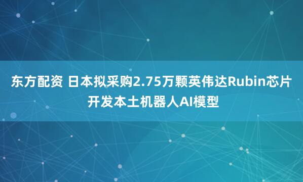 东方配资 日本拟采购2.75万颗英伟达Rubin芯片 开发本土机器人AI模型