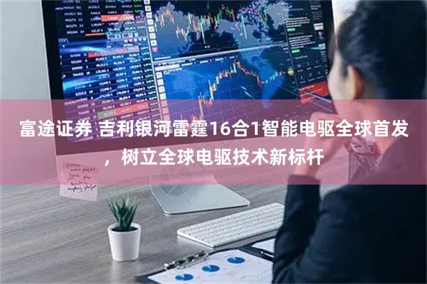 富途证券 吉利银河雷霆16合1智能电驱全球首发，树立全球电驱技术新标杆