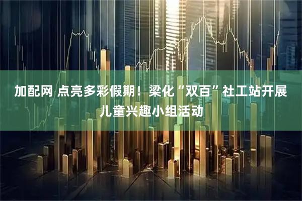 加配网 点亮多彩假期！梁化“双百”社工站开展儿童兴趣小组活动